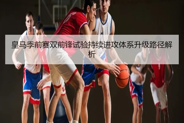 皇马季前赛双前锋试验持续进攻体系升级路径解析