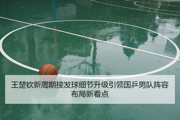 王楚钦新周期接发球细节升级引领国乒男队阵容布局新看点