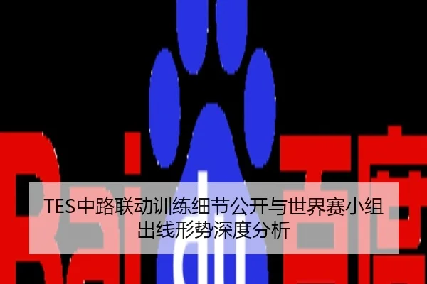 TES中路联动训练细节公开与世界赛小组出线形势深度分析