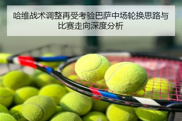 哈维战术调整再受考验巴萨中场轮换思路与比赛走向深度分析