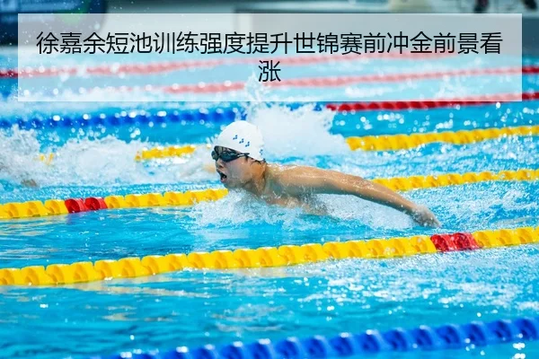 徐嘉余短池训练强度提升世锦赛前冲金前景看涨