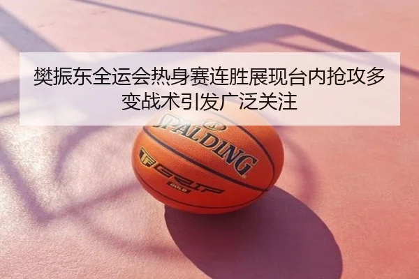 樊振东全运会热身赛连胜展现台内抢攻多变战术引发广泛关注